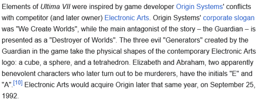 Elements of Ultima VII were inspired by game developer Origin Systems' conflicts with competitor (and later owner) Electronic Arts. Origin Systems' corporate slogan was "We Create Worlds", while the main antagonist of the story – the Guardian – is presented as a "Destroyer of Worlds". The three evil "Generators" created by the Guardian in the game take the physical shapes of the contemporary Electronic Arts logo: a cube, a sphere, and a tetrahedron. Elizabeth and Abraham, two apparently benevolent characters who later turn out to be murderers, have the initials "E" and "A".[10] Electronic Arts would acquire Origin later that same year, on September 25, 1992. 