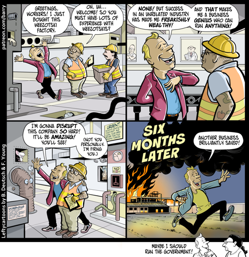 This cartoon has four panels, plus a tiny “kicker” panel.

PANEL 1

Two workers in reflective vests and hard hats are on a factory floor when a man wearing a blazer over a t-shirt walks in, arms spread wide.

BLAZER: Greetings, workers! I just bought this weezotski factory.

WORKER: Oh, uh… Welcome! So you must have lots of experience with weezotskis?

PANEL 2

Grinning, Blazer keeps talking, looking very smug.

BLAZER: None! But success in an unrelated industry has made me freakishly wealthy! And that makes me a business genius who can run anything!

PANEL 3

Blazer puts his arm around the worker and makes a grand “envision the future!” gesture.

BLAZER: I’m gonna disrupt this company so hard! It’ll be amazing! You’ll see! (Not you personally. I’m firing you.)

PANEL 4

CAPTION: SIX MONTHS LATER

Blazer, still grinning, flees from a burning factory building.

BLAZER: Another business brilliantly saved!

KICKER PANEL

Blazer, looking smug, is talking to Barry the cartoonist.

BLAZER: Maybe I should run the government!