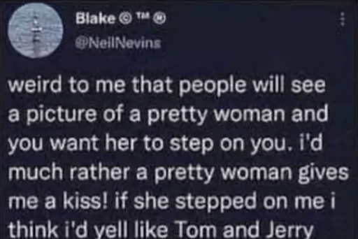 weird to me that people will see a picture of a pretty woman and you want her to step on you. I'd much rather a pretty woman gives me a kiss! if she stepped on me i think i'd yell like Tom and Jerry