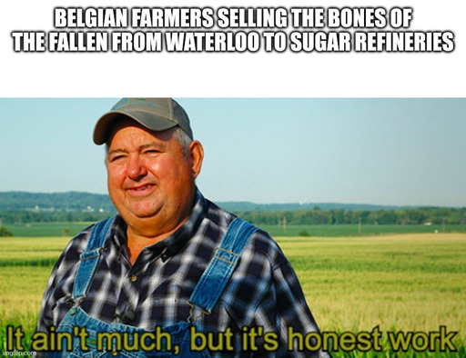 Meme of a farmer.
Text at the top: Belgian farmers selling the bones of the fallen from waterloo to sugar refineries. 
Bottom text: It ain't much but it's honest work.