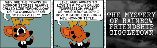 Panel 1, Rae says: Why are the towns in horror stories always called like "Sadhollow" or "Gloomdale" or "Miseryville"?   Panel 2, she continues: Like, who wants to live in a town called "Depression Valley" or "Murderopolis"? I have a good idea for a new horror title...   Panel 3: superimposed over an image of a dark cloudy sky: The Mystery of Rainbow Friendship Giggletown.